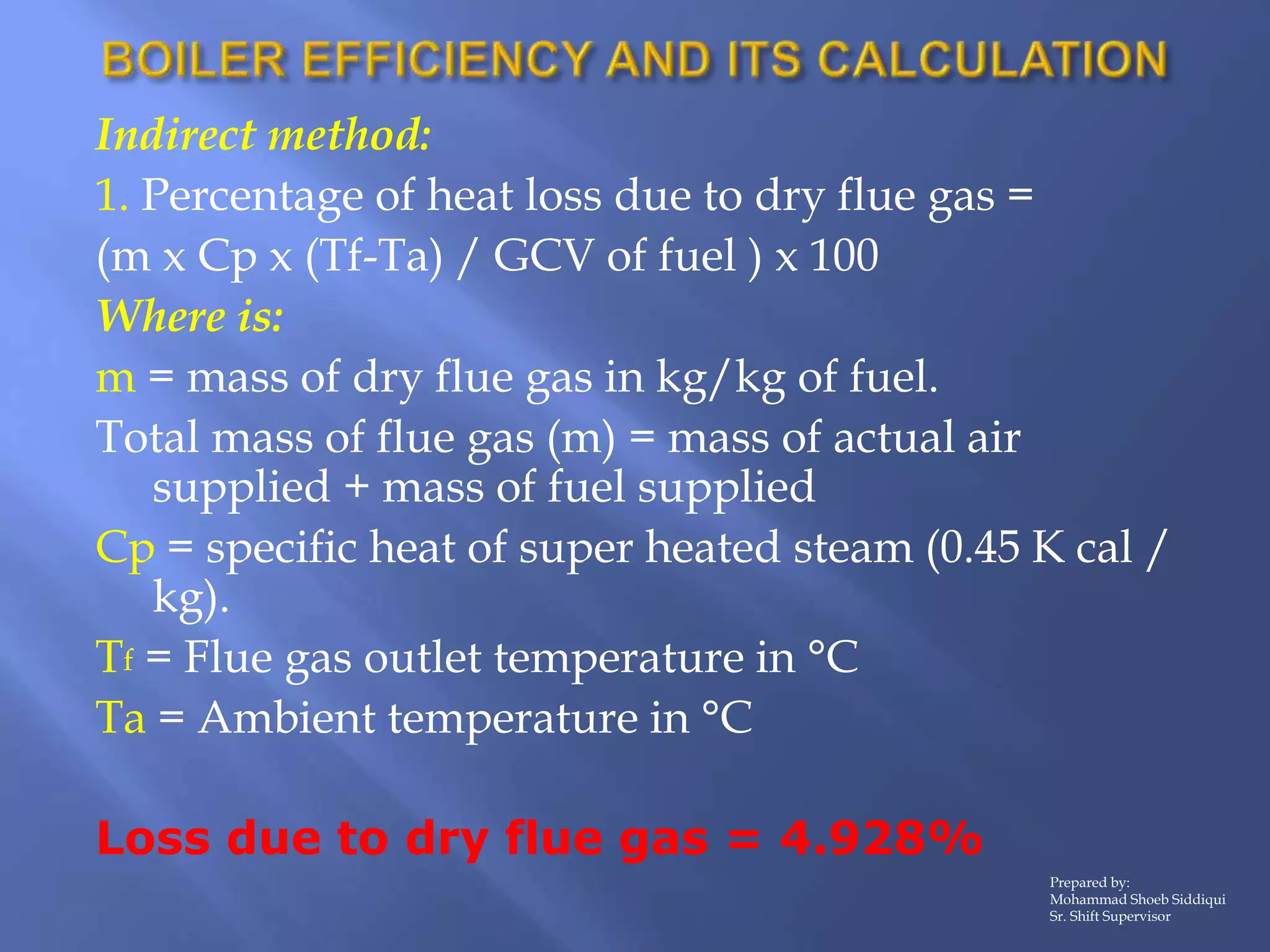 Indirect method:
1. Percentage of heat loss due to dry flue gas =
(m x Cp x (Tf-Ta) / GCV of fuel ) x 100
Where is:
m = mass of dry flue gas in kg/kg of fuel.
Total mass of flue gas (m) = mass of actual air
supplied + mass of fuel supplied
Cp = specific heat of super heated steam (0.45 K cal /
kg).
Tf = Flue gas outlet temperature in °C
Ta = Ambient temperature in °C
Loss due to dry flue gas = 4.928%
Prepared by:
Mohammad Shoeb Siddiqui
Sr. Shift Supervisor
 