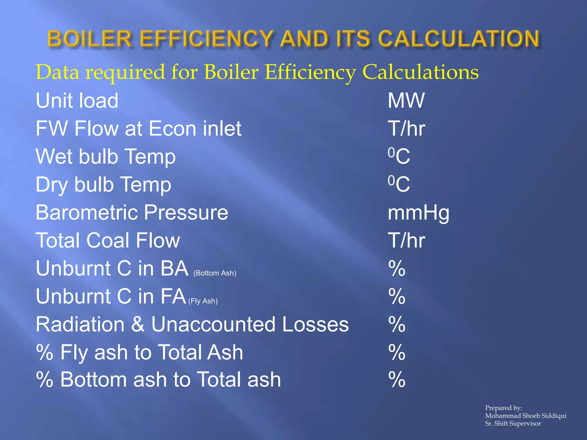 Data required for Boiler Efficiency Calculations
Unit load MW
FW Flow at Econ inlet T/hr
Wet bulb Temp 0C
Dry bulb Temp 0C
Barometric Pressure mmHg
Total Coal Flow T/hr
Unburnt C in BA (Bottom Ash) %
Unburnt C in FA(Fly Ash) %
Radiation & Unaccounted Losses %
% Fly ash to Total Ash %
% Bottom ash to Total ash %
Prepared by:
Mohammad Shoeb Siddiqui
Sr. Shift Supervisor
 