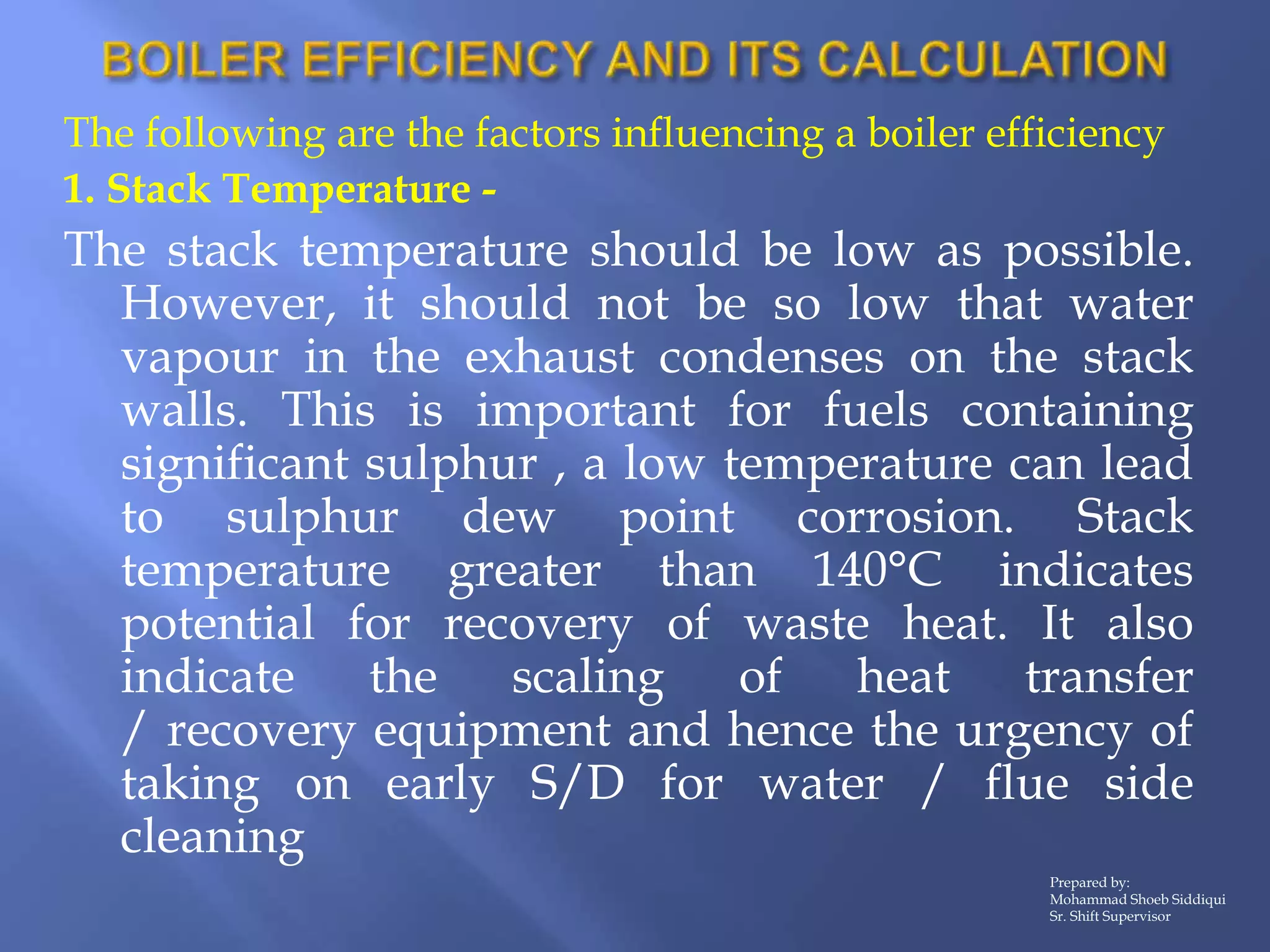 The following are the factors influencing a boiler efficiency
1. Stack Temperature -
The stack temperature should be low as possible.
However, it should not be so low that water
vapour in the exhaust condenses on the stack
walls. This is important for fuels containing
significant sulphur , a low temperature can lead
to sulphur dew point corrosion. Stack
temperature greater than 140°C indicates
potential for recovery of waste heat. It also
indicate the scaling of heat transfer
/ recovery equipment and hence the urgency of
taking on early S/D for water / flue side
cleaning
Prepared by:
Mohammad Shoeb Siddiqui
Sr. Shift Supervisor
 