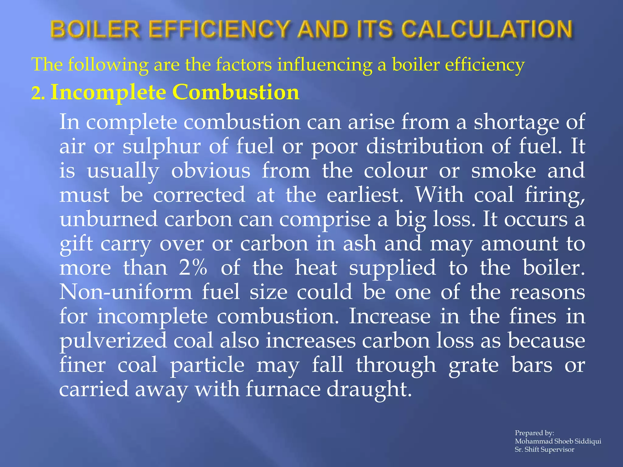 The following are the factors influencing a boiler efficiency
2. Incomplete Combustion
In complete combustion can arise from a shortage of
air or sulphur of fuel or poor distribution of fuel. It
is usually obvious from the colour or smoke and
must be corrected at the earliest. With coal firing,
unburned carbon can comprise a big loss. It occurs a
gift carry over or carbon in ash and may amount to
more than 2% of the heat supplied to the boiler.
Non-uniform fuel size could be one of the reasons
for incomplete combustion. Increase in the fines in
pulverized coal also increases carbon loss as because
finer coal particle may fall through grate bars or
carried away with furnace draught.
Prepared by:
Mohammad Shoeb Siddiqui
Sr. Shift Supervisor
 