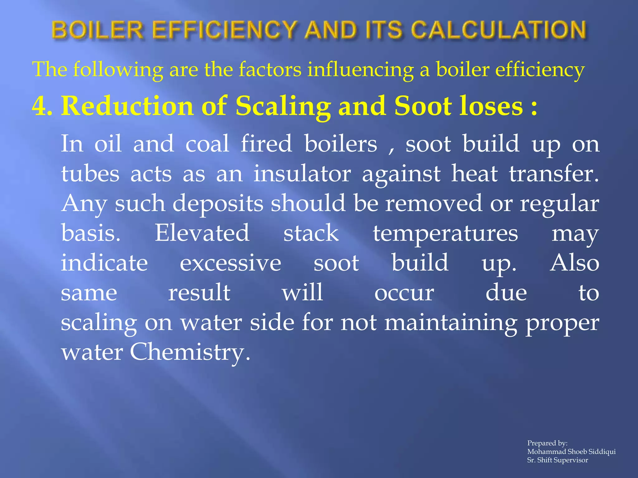 The following are the factors influencing a boiler efficiency
4. Reduction of Scaling and Soot loses :
In oil and coal fired boilers , soot build up on
tubes acts as an insulator against heat transfer.
Any such deposits should be removed or regular
basis. Elevated stack temperatures may
indicate excessive soot build up. Also
same result will occur due to
scaling on water side for not maintaining proper
water Chemistry.
Prepared by:
Mohammad Shoeb Siddiqui
Sr. Shift Supervisor
 