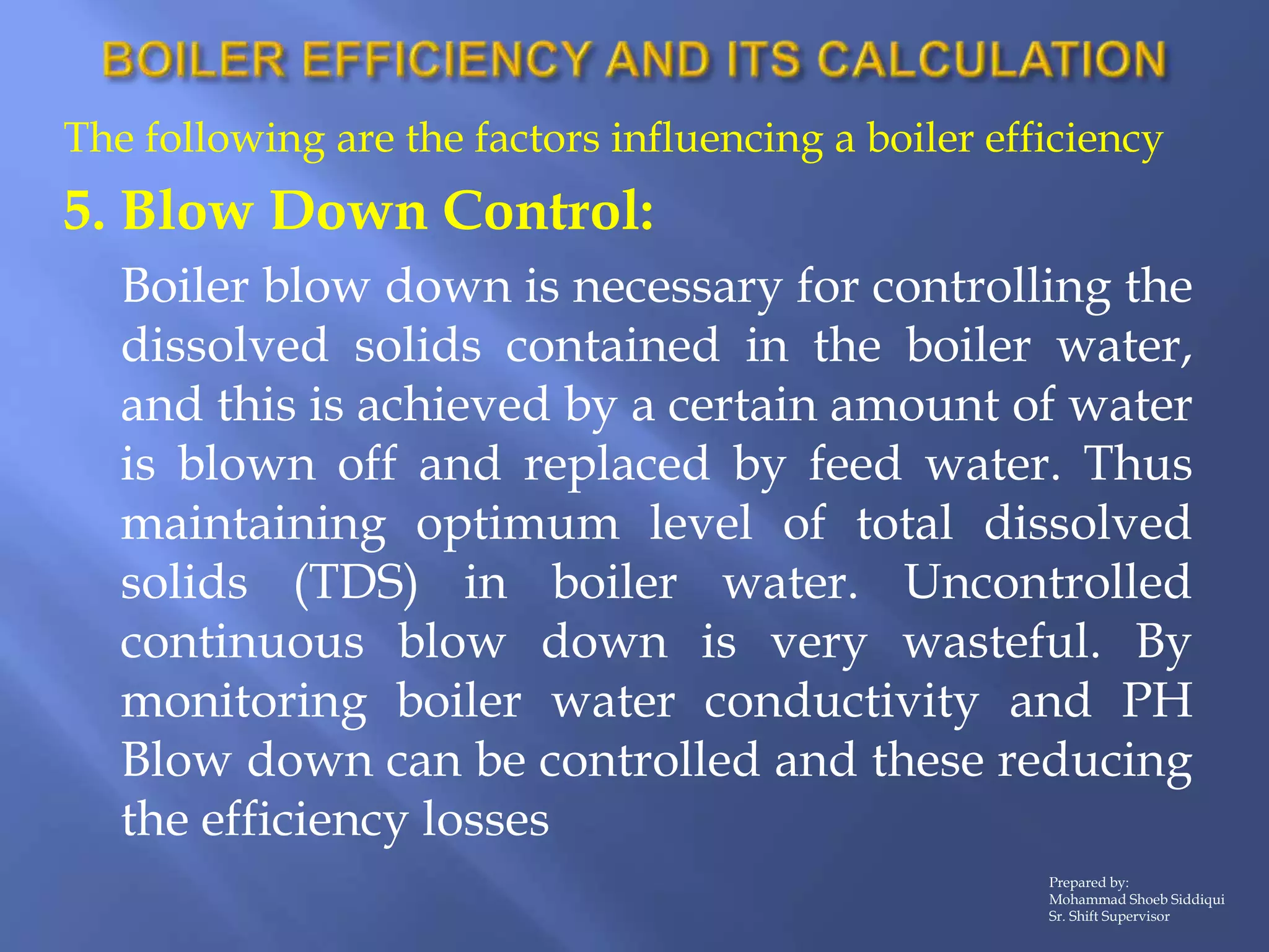 The following are the factors influencing a boiler efficiency
5. Blow Down Control:
Boiler blow down is necessary for controlling the
dissolved solids contained in the boiler water,
and this is achieved by a certain amount of water
is blown off and replaced by feed water. Thus
maintaining optimum level of total dissolved
solids (TDS) in boiler water. Uncontrolled
continuous blow down is very wasteful. By
monitoring boiler water conductivity and PH
Blow down can be controlled and these reducing
the efficiency losses
Prepared by:
Mohammad Shoeb Siddiqui
Sr. Shift Supervisor
 