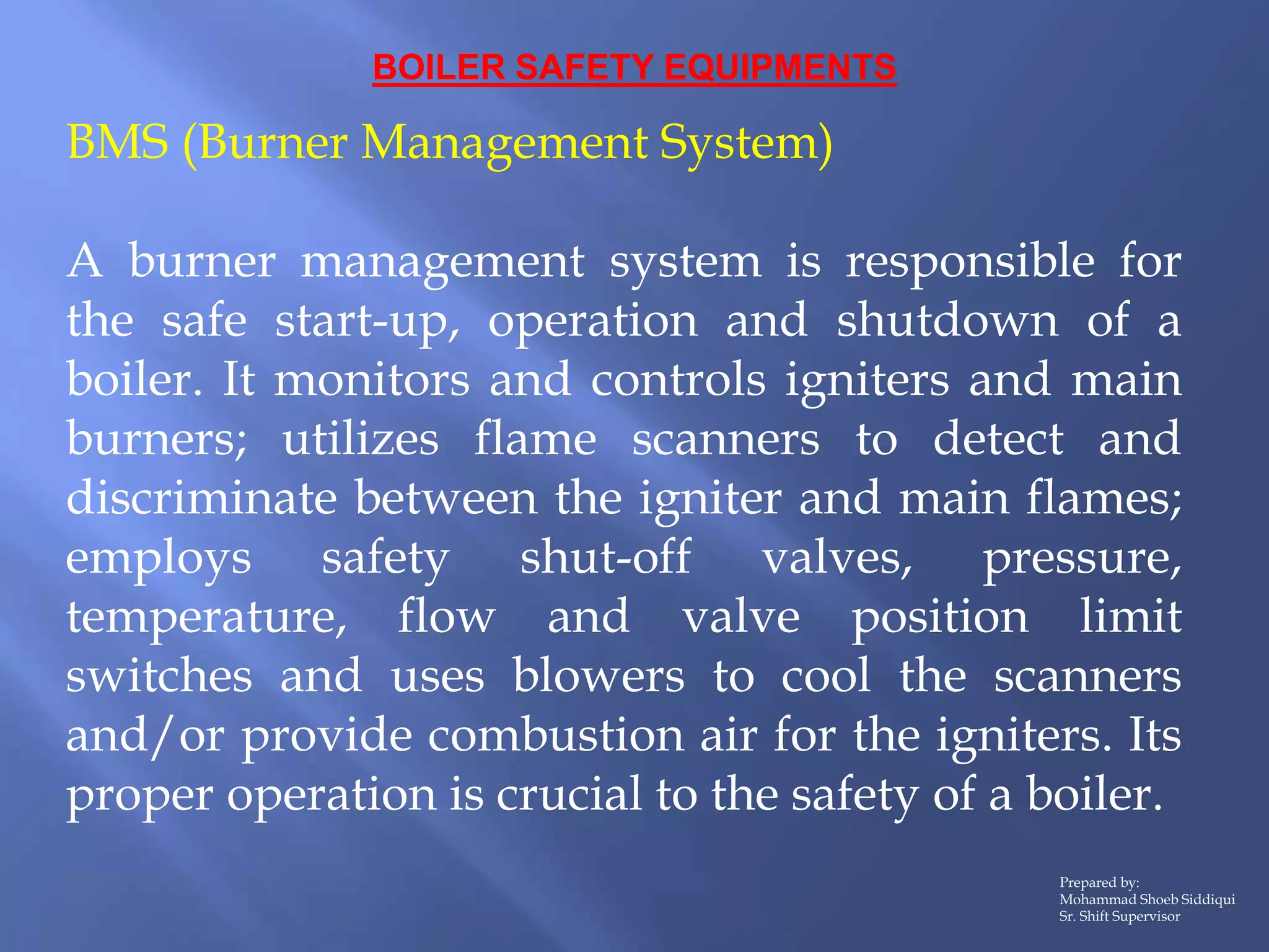 BOILER SAFETY EQUIPMENTS
BMS (Burner Management System)
A burner management system is responsible for
the safe start-up, operation and shutdown of a
boiler. It monitors and controls igniters and main
burners; utilizes flame scanners to detect and
discriminate between the igniter and main flames;
employs safety shut-off valves, pressure,
temperature, flow and valve position limit
switches and uses blowers to cool the scanners
and/or provide combustion air for the igniters. Its
proper operation is crucial to the safety of a boiler.
Prepared by:
Mohammad Shoeb Siddiqui
Sr. Shift Supervisor
 