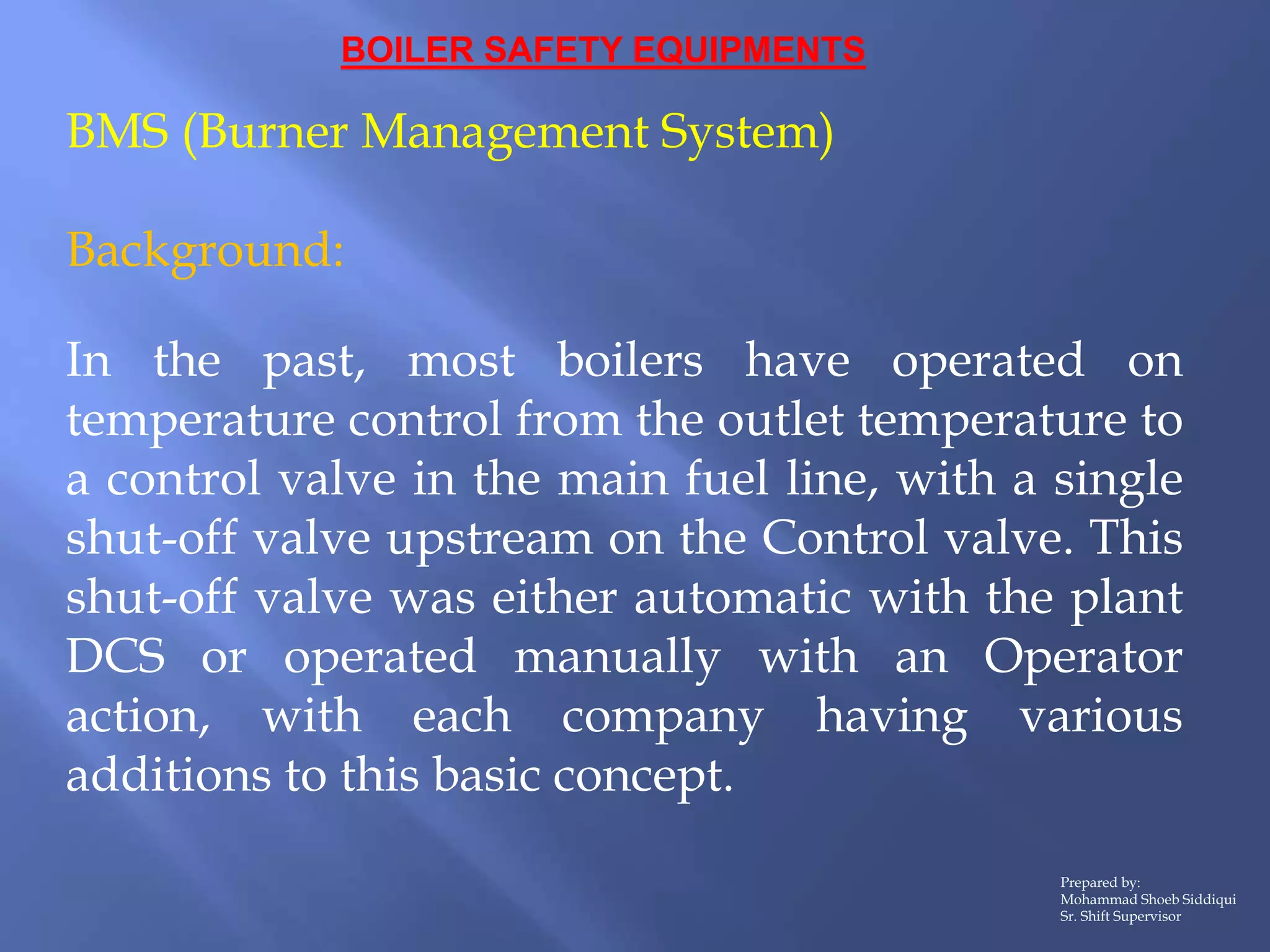 BOILER SAFETY EQUIPMENTS
BMS (Burner Management System)
Background:
In the past, most boilers have operated on
temperature control from the outlet temperature to
a control valve in the main fuel line, with a single
shut-off valve upstream on the Control valve. This
shut-off valve was either automatic with the plant
DCS or operated manually with an Operator
action, with each company having various
additions to this basic concept.
Prepared by:
Mohammad Shoeb Siddiqui
Sr. Shift Supervisor
 