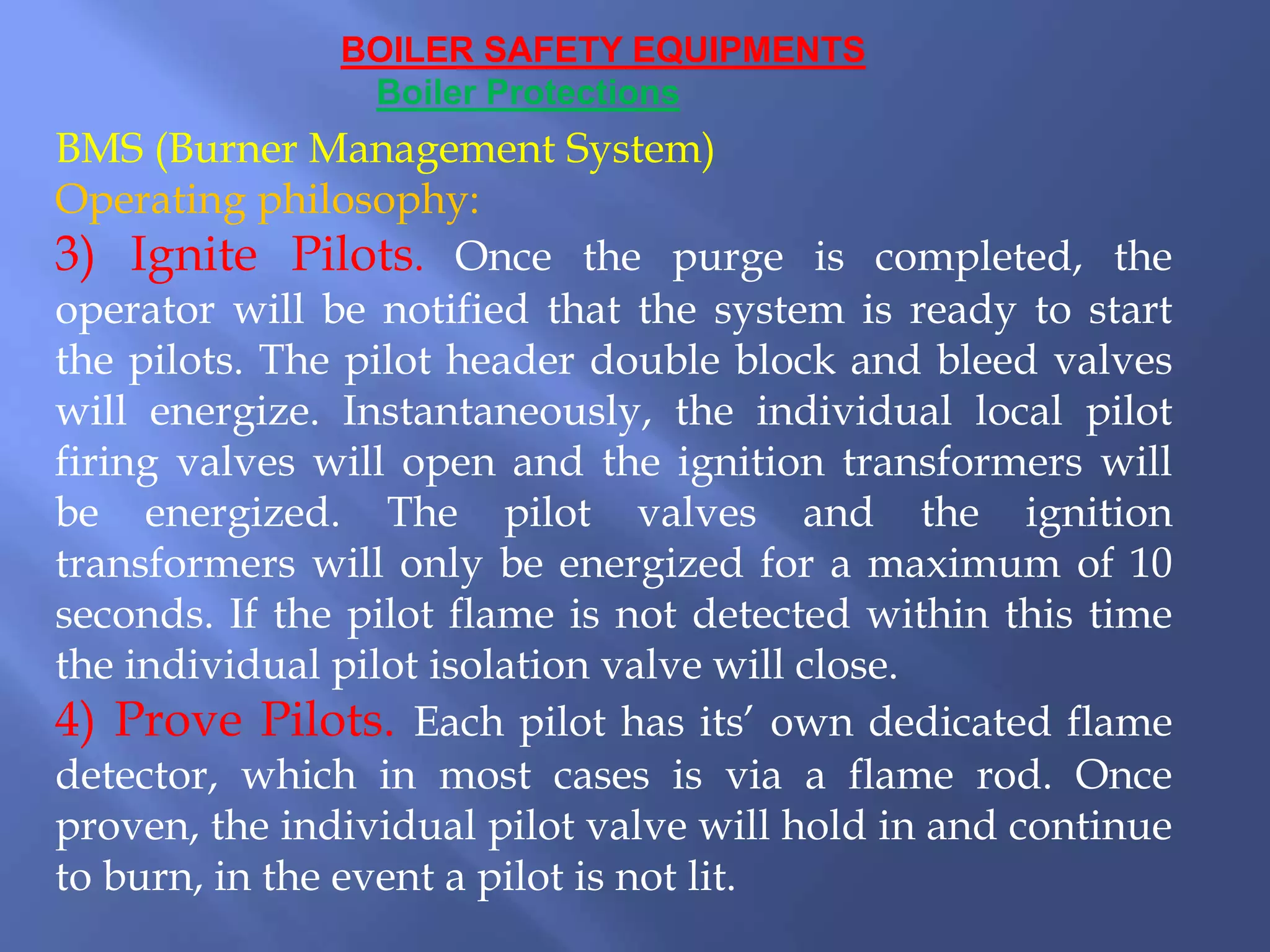 BOILER SAFETY EQUIPMENTS
Boiler Protections
BMS (Burner Management System)
Operating philosophy:
3) Ignite Pilots. Once the purge is completed, the
operator will be notified that the system is ready to start
the pilots. The pilot header double block and bleed valves
will energize. Instantaneously, the individual local pilot
firing valves will open and the ignition transformers will
be energized. The pilot valves and the ignition
transformers will only be energized for a maximum of 10
seconds. If the pilot flame is not detected within this time
the individual pilot isolation valve will close.
4) Prove Pilots. Each pilot has its’ own dedicated flame
detector, which in most cases is via a flame rod. Once
proven, the individual pilot valve will hold in and continue
to burn, in the event a pilot is not lit.
 