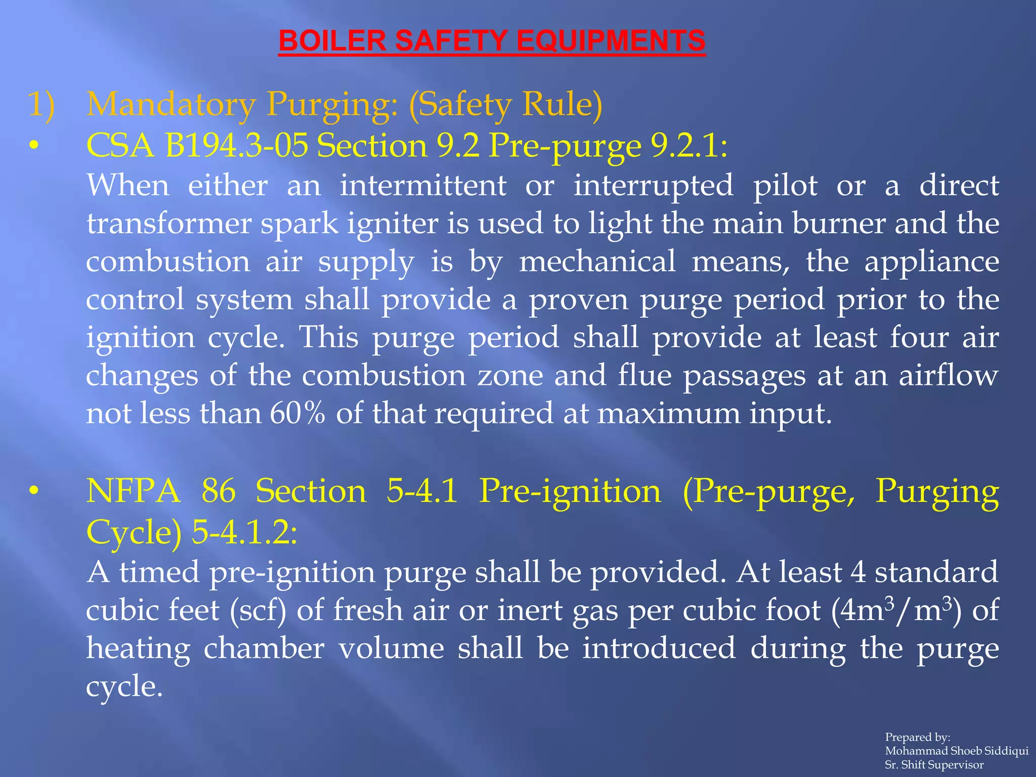 BOILER SAFETY EQUIPMENTS
1) Mandatory Purging: (Safety Rule)
• CSA B194.3-05 Section 9.2 Pre-purge 9.2.1:
When either an intermittent or interrupted pilot or a direct
transformer spark igniter is used to light the main burner and the
combustion air supply is by mechanical means, the appliance
control system shall provide a proven purge period prior to the
ignition cycle. This purge period shall provide at least four air
changes of the combustion zone and flue passages at an airflow
not less than 60% of that required at maximum input.
• NFPA 86 Section 5-4.1 Pre-ignition (Pre-purge, Purging
Cycle) 5-4.1.2:
A timed pre-ignition purge shall be provided. At least 4 standard
cubic feet (scf) of fresh air or inert gas per cubic foot (4m3/m3) of
heating chamber volume shall be introduced during the purge
cycle.
Prepared by:
Mohammad Shoeb Siddiqui
Sr. Shift Supervisor
 