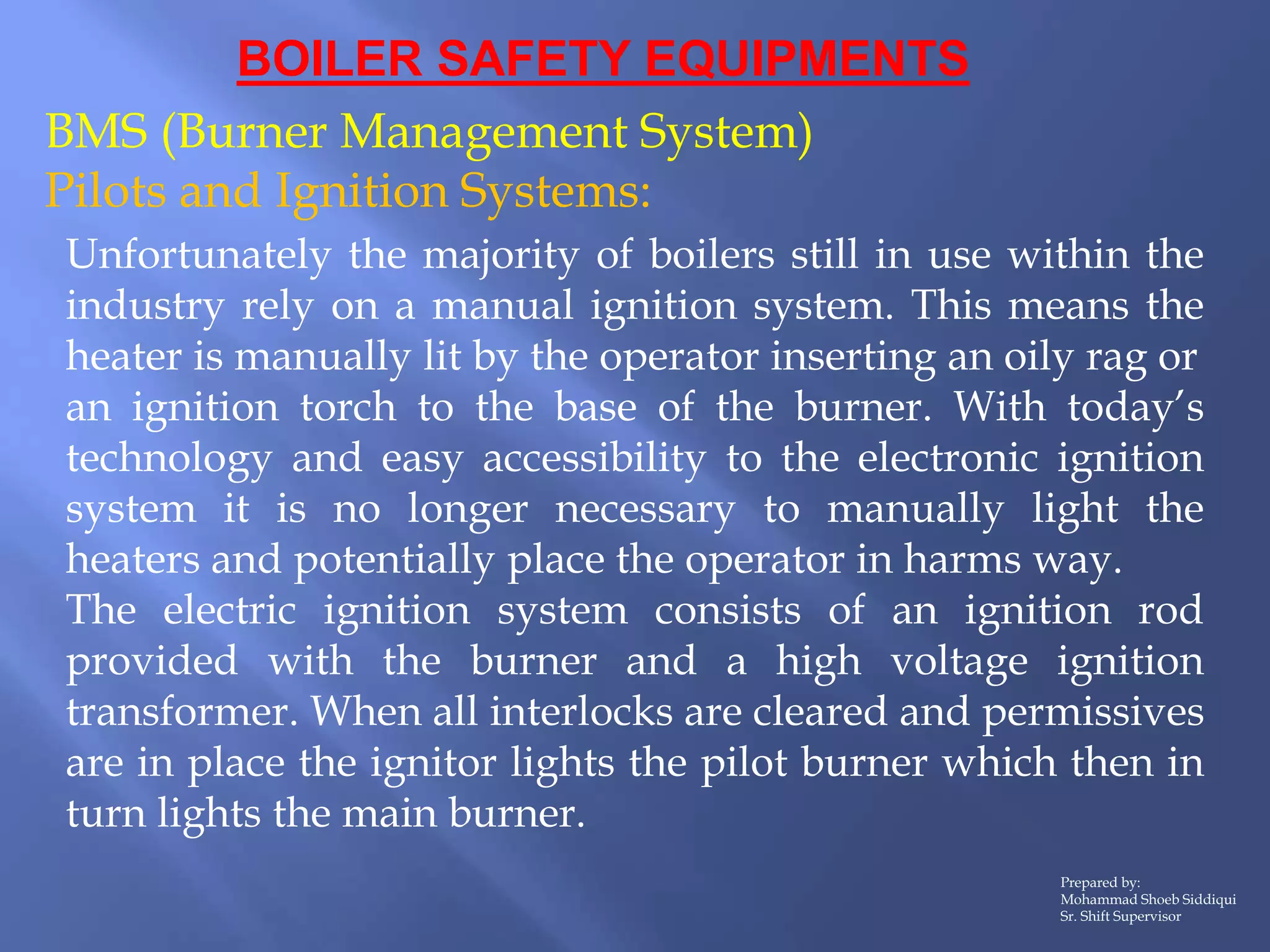 BOILER SAFETY EQUIPMENTS
BMS (Burner Management System)
Pilots and Ignition Systems:
Prepared by:
Mohammad Shoeb Siddiqui
Sr. Shift Supervisor
Unfortunately the majority of boilers still in use within the
industry rely on a manual ignition system. This means the
heater is manually lit by the operator inserting an oily rag or
an ignition torch to the base of the burner. With today’s
technology and easy accessibility to the electronic ignition
system it is no longer necessary to manually light the
heaters and potentially place the operator in harms way.
The electric ignition system consists of an ignition rod
provided with the burner and a high voltage ignition
transformer. When all interlocks are cleared and permissives
are in place the ignitor lights the pilot burner which then in
turn lights the main burner.
 