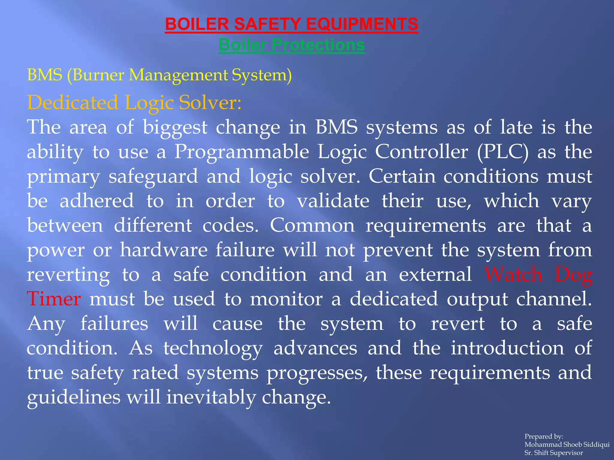 BOILER SAFETY EQUIPMENTS
Boiler Protections
Prepared by:
Mohammad Shoeb Siddiqui
Sr. Shift Supervisor
BMS (Burner Management System)
Dedicated Logic Solver:
The area of biggest change in BMS systems as of late is the
ability to use a Programmable Logic Controller (PLC) as the
primary safeguard and logic solver. Certain conditions must
be adhered to in order to validate their use, which vary
between different codes. Common requirements are that a
power or hardware failure will not prevent the system from
reverting to a safe condition and an external Watch Dog
Timer must be used to monitor a dedicated output channel.
Any failures will cause the system to revert to a safe
condition. As technology advances and the introduction of
true safety rated systems progresses, these requirements and
guidelines will inevitably change.
 