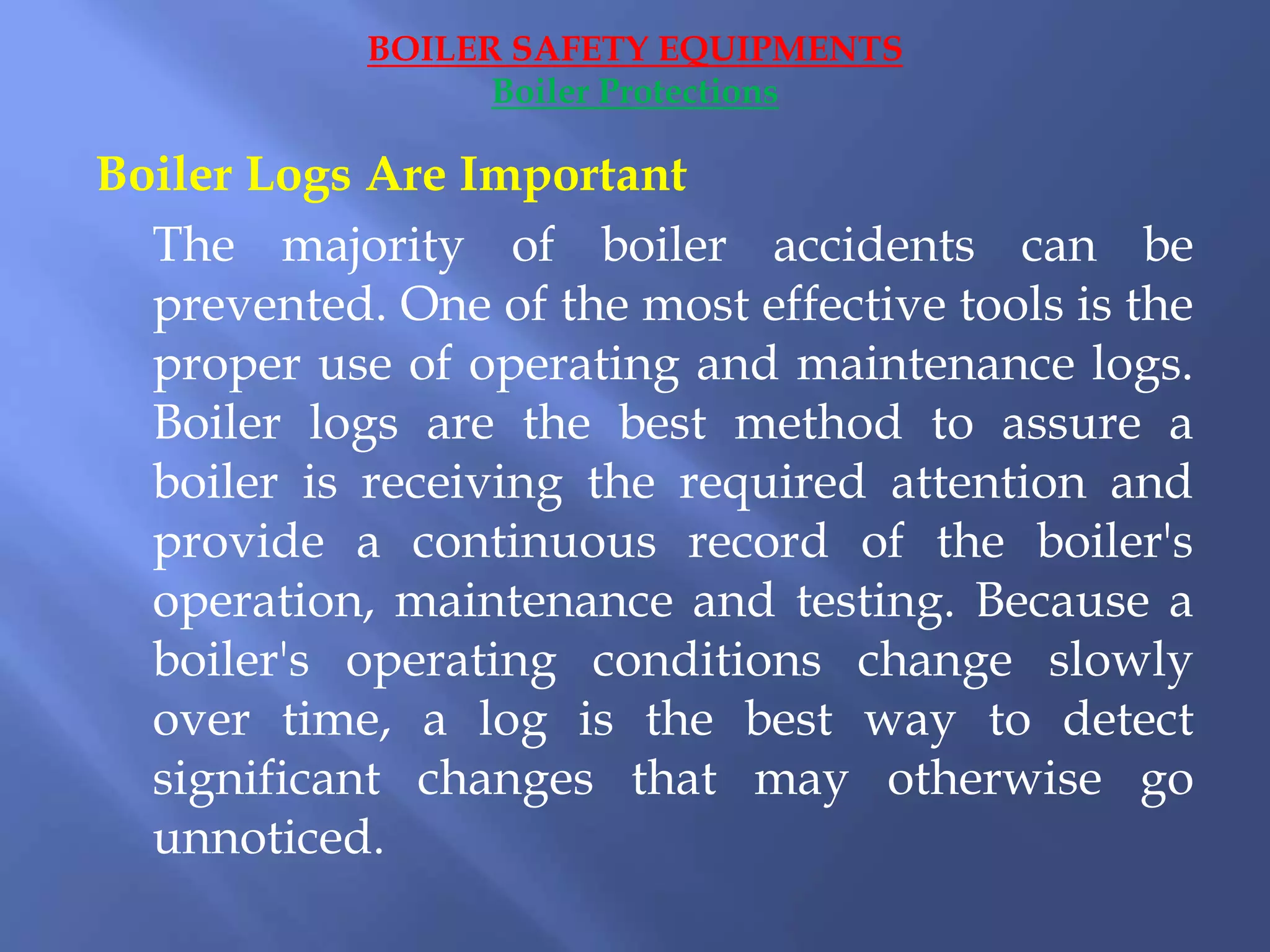 Boiler Logs Are Important
The majority of boiler accidents can be
prevented. One of the most effective tools is the
proper use of operating and maintenance logs.
Boiler logs are the best method to assure a
boiler is receiving the required attention and
provide a continuous record of the boiler's
operation, maintenance and testing. Because a
boiler's operating conditions change slowly
over time, a log is the best way to detect
significant changes that may otherwise go
unnoticed.
BOILER SAFETY EQUIPMENTS
Boiler Protections
 