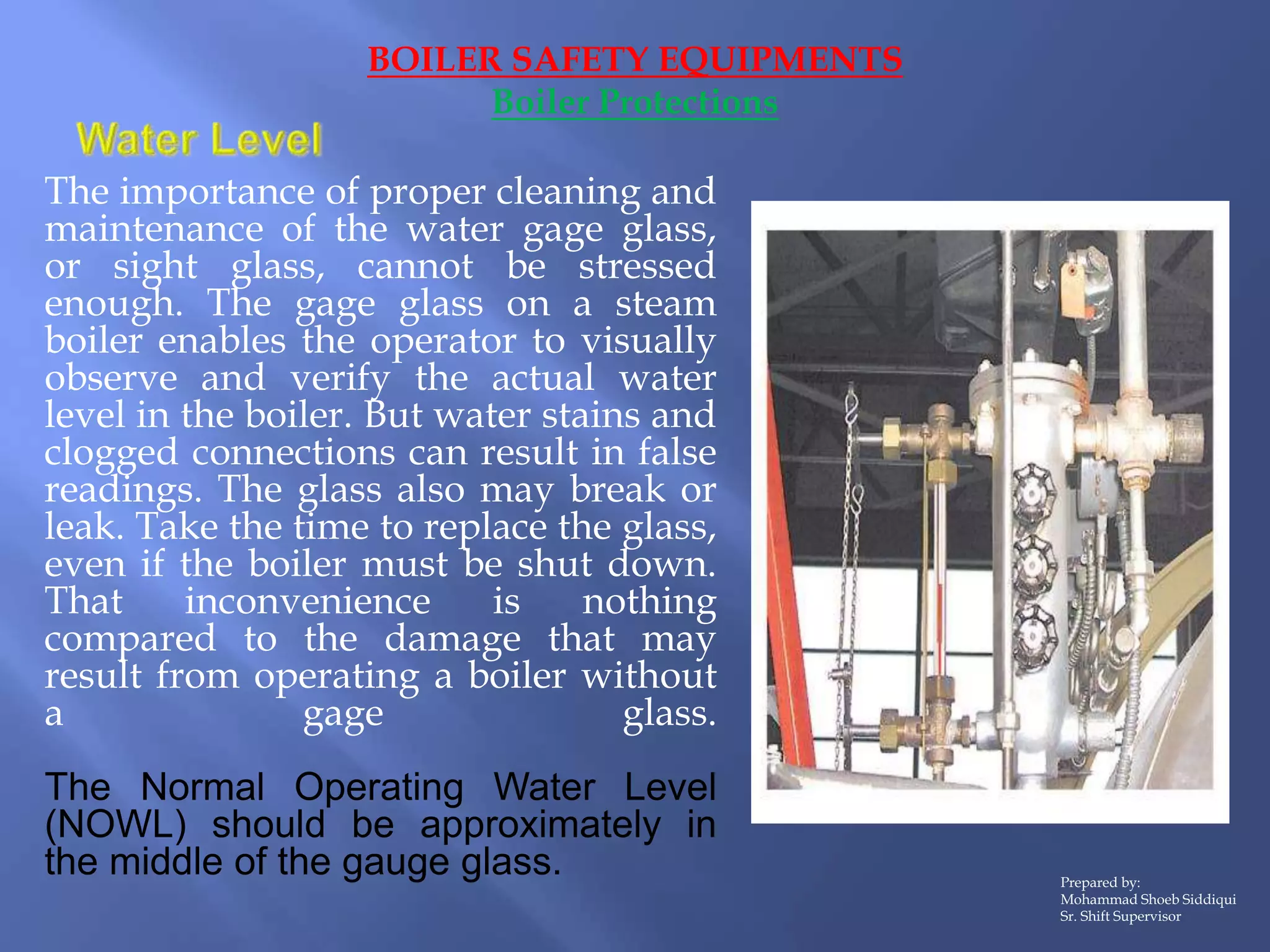 The importance of proper cleaning and
maintenance of the water gage glass,
or sight glass, cannot be stressed
enough. The gage glass on a steam
boiler enables the operator to visually
observe and verify the actual water
level in the boiler. But water stains and
clogged connections can result in false
readings. The glass also may break or
leak. Take the time to replace the glass,
even if the boiler must be shut down.
That inconvenience is nothing
compared to the damage that may
result from operating a boiler without
a gage glass.
The Normal Operating Water Level
(NOWL) should be approximately in
the middle of the gauge glass.
BOILER SAFETY EQUIPMENTS
Boiler Protections
Prepared by:
Mohammad Shoeb Siddiqui
Sr. Shift Supervisor
 