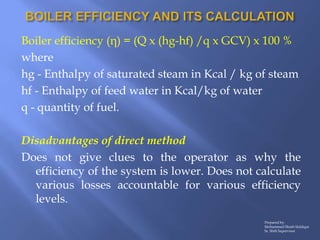 Boiler efficiency (η) = (Q x (hg-hf) /q x GCV) x 100 %
where
hg - Enthalpy of saturated steam in Kcal / kg of steam
hf - E...