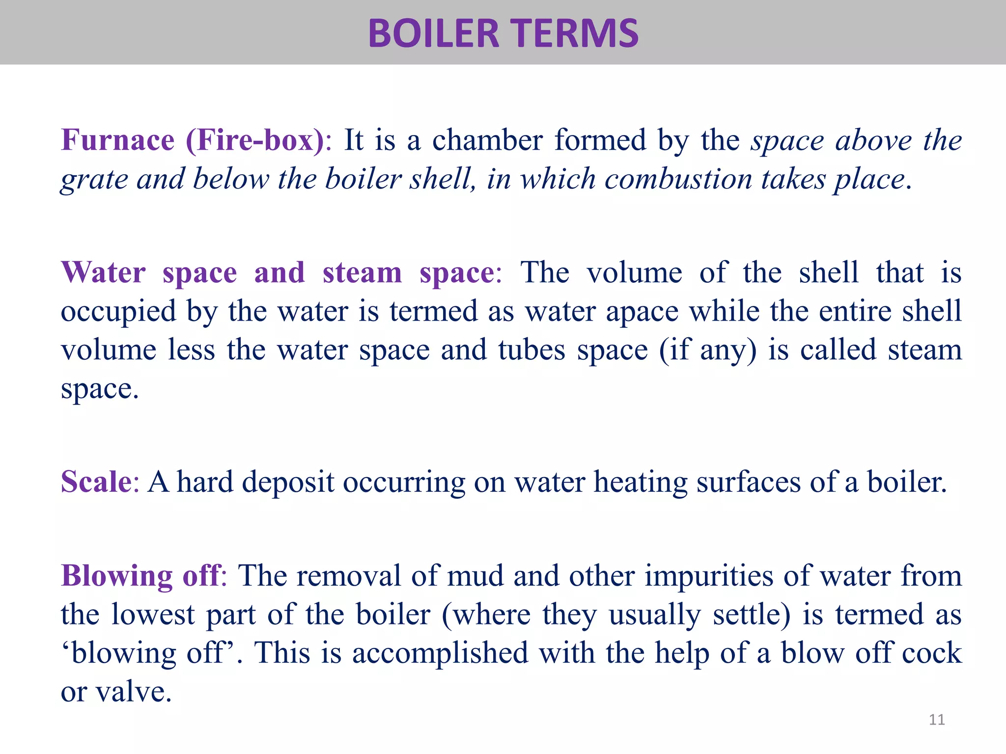 BOILER TERMS
11
Furnace (Fire-box): It is a chamber formed by the space above the
grate and below the boiler shell, in which combustion takes place.
Water space and steam space: The volume of the shell that is
occupied by the water is termed as water apace while the entire shell
volume less the water space and tubes space (if any) is called steam
space.
Scale: A hard deposit occurring on water heating surfaces of a boiler.
Blowing off: The removal of mud and other impurities of water from
the lowest part of the boiler (where they usually settle) is termed as
‘blowing off’. This is accomplished with the help of a blow off cock
or valve.
 