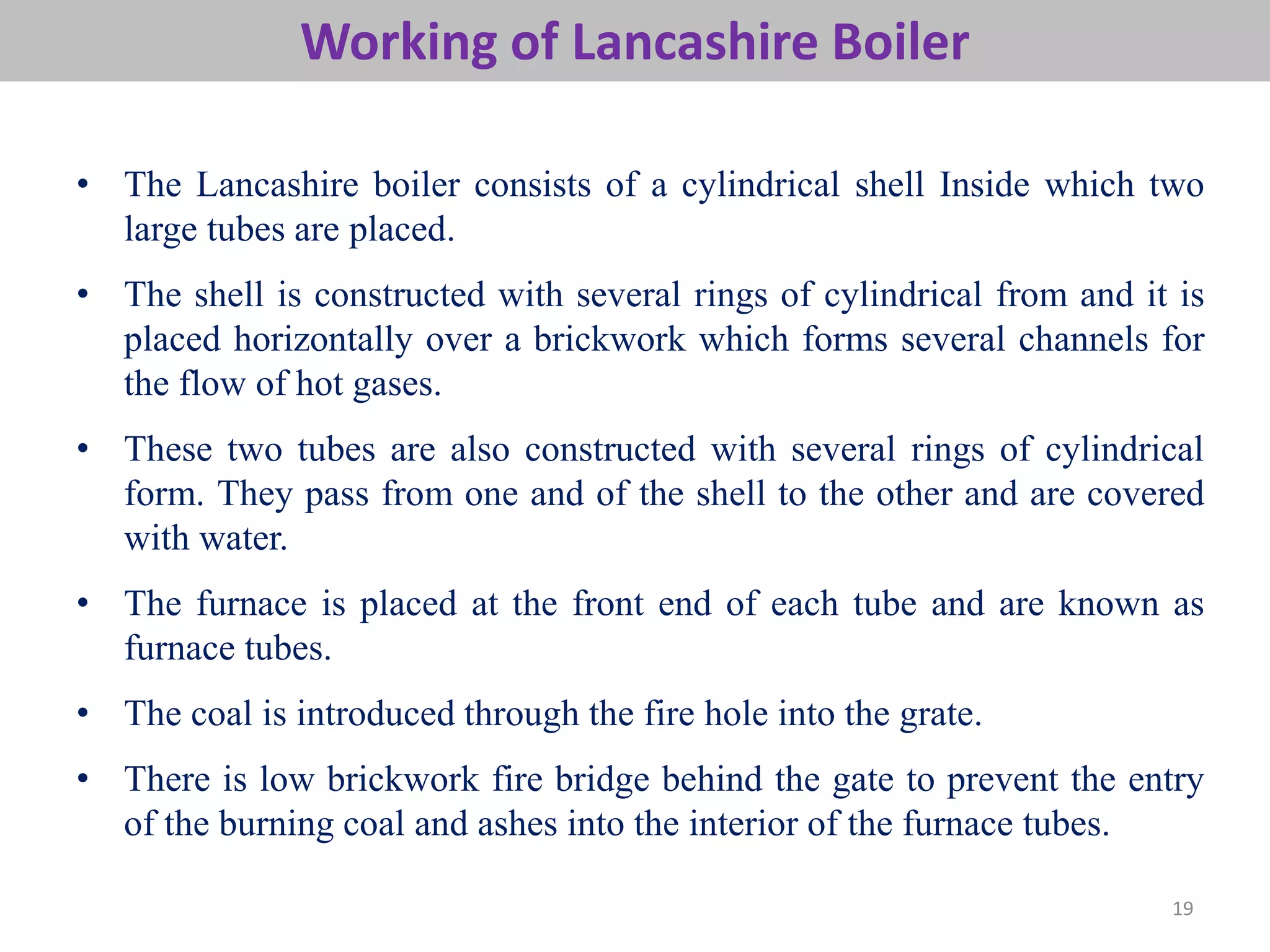 19
• The Lancashire boiler consists of a cylindrical shell Inside which two
large tubes are placed.
• The shell is constructed with several rings of cylindrical from and it is
placed horizontally over a brickwork which forms several channels for
the flow of hot gases.
• These two tubes are also constructed with several rings of cylindrical
form. They pass from one and of the shell to the other and are covered
with water.
• The furnace is placed at the front end of each tube and are known as
furnace tubes.
• The coal is introduced through the fire hole into the grate.
• There is low brickwork fire bridge behind the gate to prevent the entry
of the burning coal and ashes into the interior of the furnace tubes.
Working of Lancashire Boiler
 