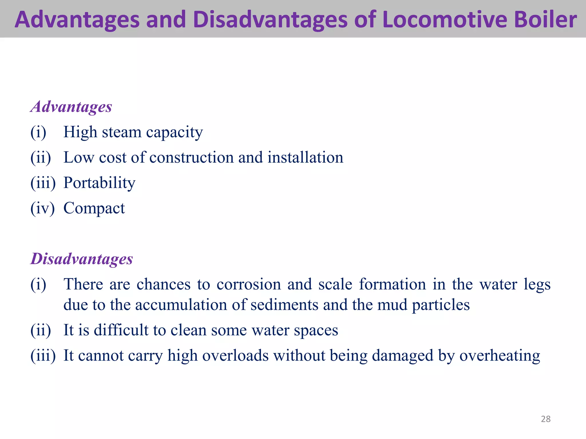 28
Advantages and Disadvantages of Locomotive Boiler
Advantages
(i) High steam capacity
(ii) Low cost of construction and installation
(iii) Portability
(iv) Compact
Disadvantages
(i) There are chances to corrosion and scale formation in the water legs
due to the accumulation of sediments and the mud particles
(ii) It is difficult to clean some water spaces
(iii) It cannot carry high overloads without being damaged by overheating
 
