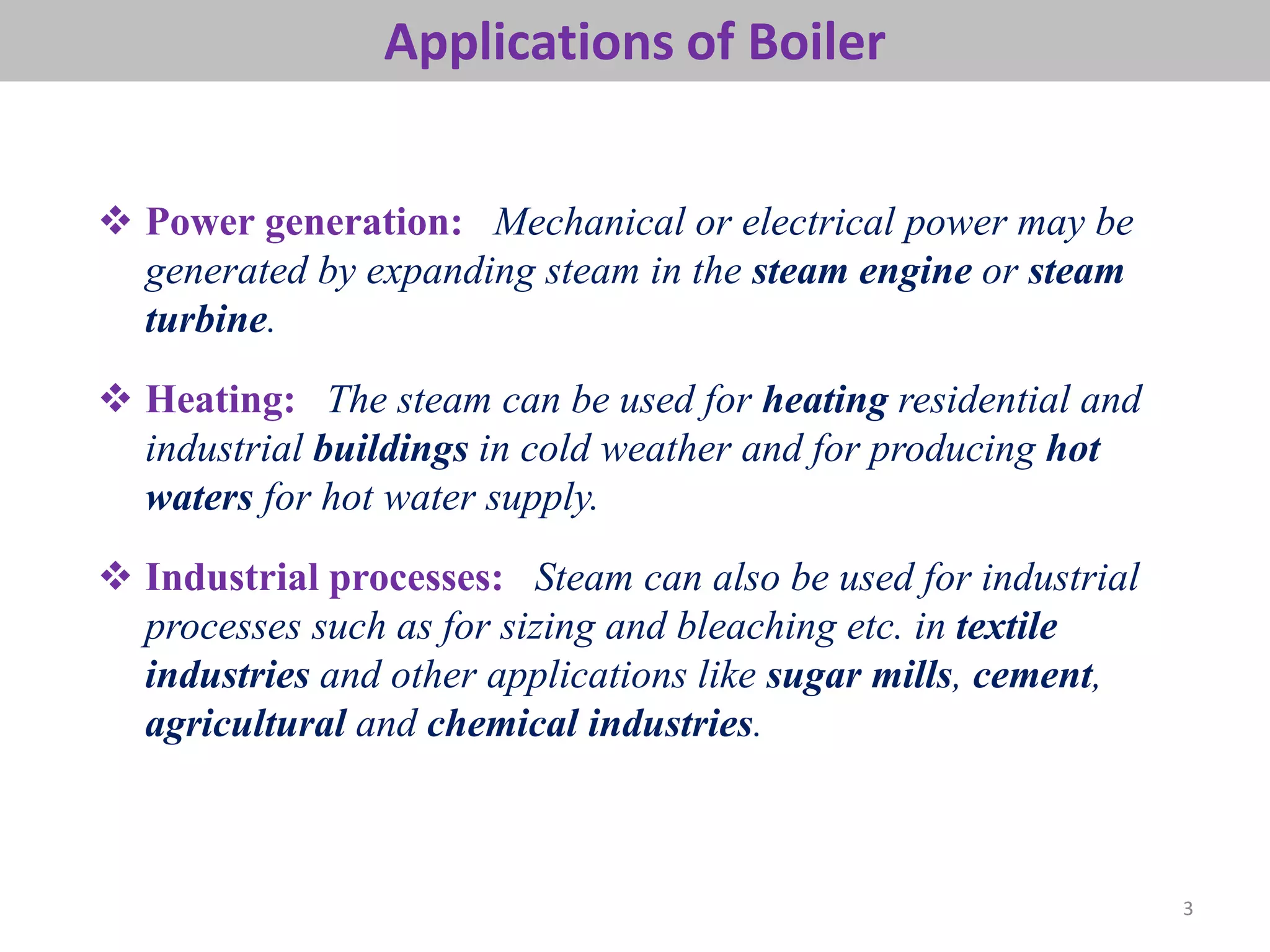 Applications of Boiler
3
 Power generation: Mechanical or electrical power may be
generated by expanding steam in the steam engine or steam
turbine.
 Heating: The steam can be used for heating residential and
industrial buildings in cold weather and for producing hot
waters for hot water supply.
 Industrial processes: Steam can also be used for industrial
processes such as for sizing and bleaching etc. in textile
industries and other applications like sugar mills, cement,
agricultural and chemical industries.
 