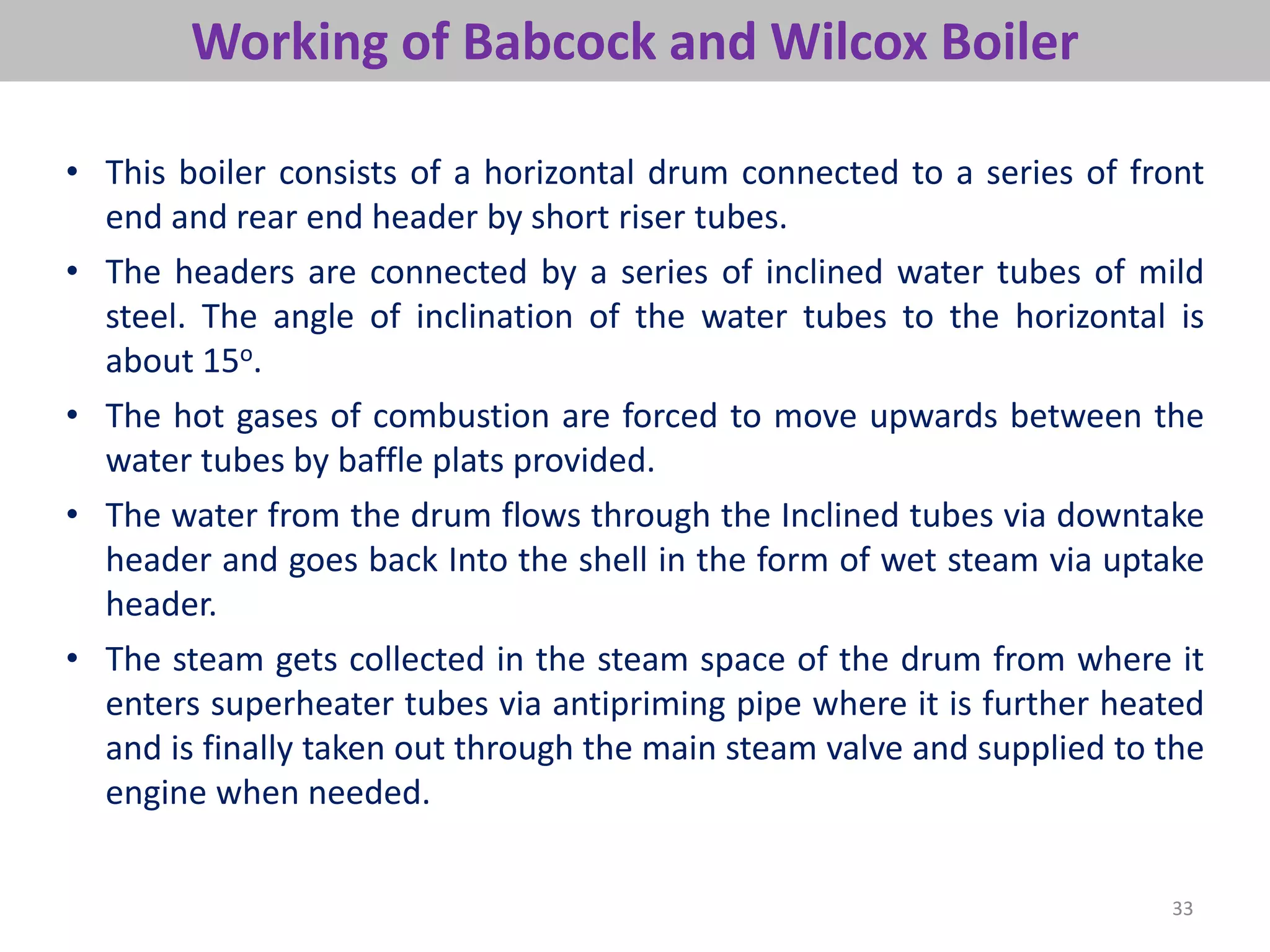 33
Working of Babcock and Wilcox Boiler
• This boiler consists of a horizontal drum connected to a series of front
end and rear end header by short riser tubes.
• The headers are connected by a series of inclined water tubes of mild
steel. The angle of inclination of the water tubes to the horizontal is
about 15o.
• The hot gases of combustion are forced to move upwards between the
water tubes by baffle plats provided.
• The water from the drum flows through the Inclined tubes via downtake
header and goes back Into the shell in the form of wet steam via uptake
header.
• The steam gets collected in the steam space of the drum from where it
enters superheater tubes via antipriming pipe where it is further heated
and is finally taken out through the main steam valve and supplied to the
engine when needed.
 