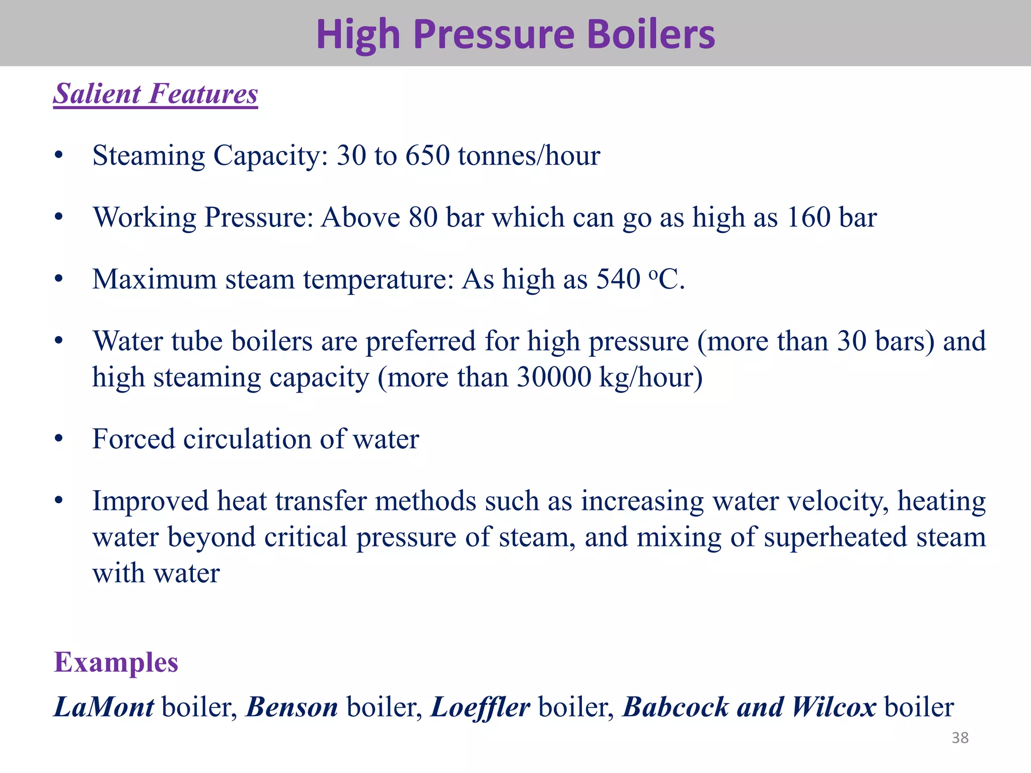38
High Pressure Boilers
Salient Features
• Steaming Capacity: 30 to 650 tonnes/hour
• Working Pressure: Above 80 bar which can go as high as 160 bar
• Maximum steam temperature: As high as 540 oC.
• Water tube boilers are preferred for high pressure (more than 30 bars) and
high steaming capacity (more than 30000 kg/hour)
• Forced circulation of water
• Improved heat transfer methods such as increasing water velocity, heating
water beyond critical pressure of steam, and mixing of superheated steam
with water
Examples
LaMont boiler, Benson boiler, Loeffler boiler, Babcock and Wilcox boiler
 