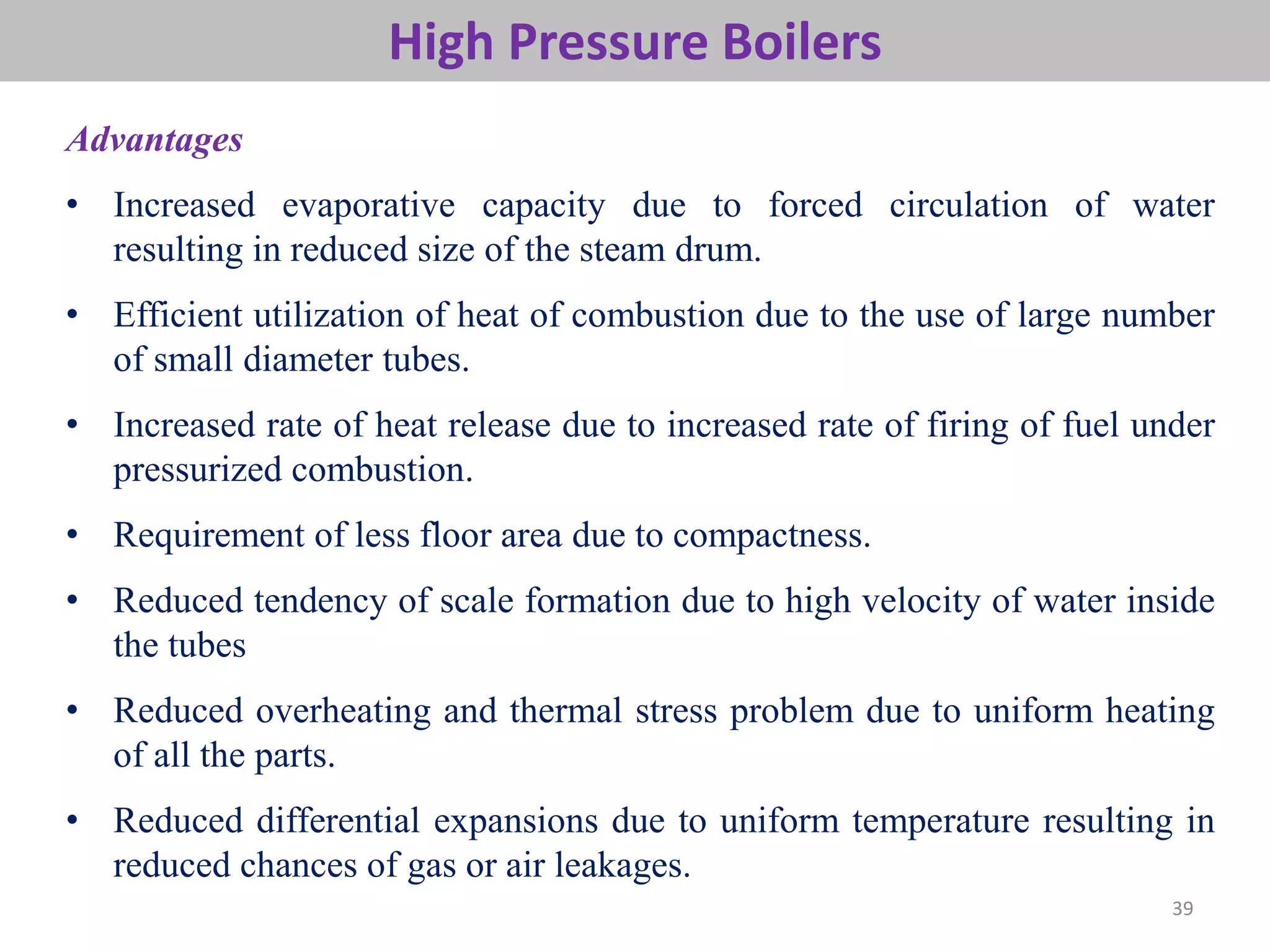 39
High Pressure Boilers
Advantages
• Increased evaporative capacity due to forced circulation of water
resulting in reduced size of the steam drum.
• Efficient utilization of heat of combustion due to the use of large number
of small diameter tubes.
• Increased rate of heat release due to increased rate of firing of fuel under
pressurized combustion.
• Requirement of less floor area due to compactness.
• Reduced tendency of scale formation due to high velocity of water inside
the tubes
• Reduced overheating and thermal stress problem due to uniform heating
of all the parts.
• Reduced differential expansions due to uniform temperature resulting in
reduced chances of gas or air leakages.
 