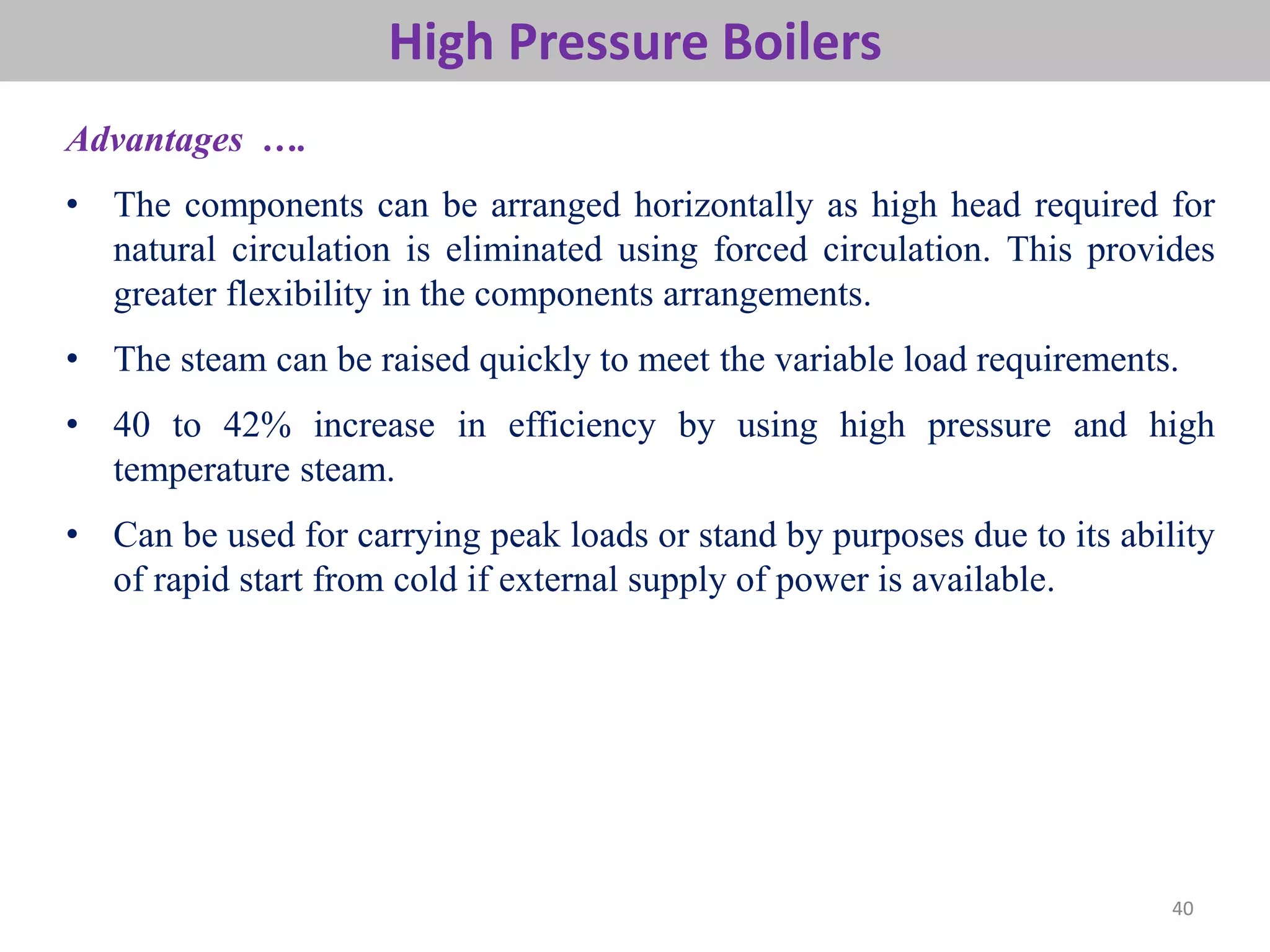 40
High Pressure Boilers
Advantages ….
• The components can be arranged horizontally as high head required for
natural circulation is eliminated using forced circulation. This provides
greater flexibility in the components arrangements.
• The steam can be raised quickly to meet the variable load requirements.
• 40 to 42% increase in efficiency by using high pressure and high
temperature steam.
• Can be used for carrying peak loads or stand by purposes due to its ability
of rapid start from cold if external supply of power is available.
 