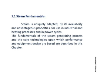 1.1 Steam Fundamentals:
Steam is uniquely adapted, by its availability
and advantageous properties, for use in industrial and
heating processes and in power cycles.
The fundamentals of the steam generating process
and the core technologies upon which performance
and equipment design are based are described in this
Chapter.
PramodKathamore
 