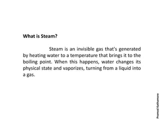 What is Steam?
Steam is an invisible gas that's generated
by heating water to a temperature that brings it to the
boiling point. When this happens, water changes its
physical state and vaporizes, turning from a liquid into
a gas.
PramodKathamore
 