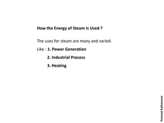 How the Energy of Steam Is Used ?
The uses for steam are many and varied.
Like : 1. Power Generation
2. Industrial Process
3. Heating
PramodKathamore
 