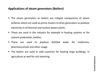 Applications of steam generators (Boilers)
 The steam generators or boilers are integral components of steam
turbines which are used as prime movers to drive generators to produce
electricity in all thermal and nuclear power plants.
 These are used in the industry for example in heating systems or for
cement production, textiles.
 These are used to produce distilled water for medicines,
pharmaceuticals and other usage.
 The boilers are used in cold countries for heating large buildings, in
agriculture as well for soil steaming.
PramodKathamore
 