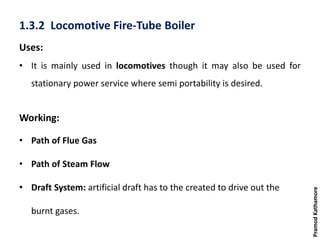1.3.2 Locomotive Fire-Tube Boiler
Uses:
• It is mainly used in locomotives though it may also be used for
stationary power service where semi portability is desired.
Working:
• Path of Flue Gas
• Path of Steam Flow
• Draft System: artificial draft has to the created to drive out the
burnt gases.
PramodKathamore
 