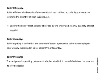 Boiler Efficiency :
Boiler efficiency is the ratio of the quantity of heat utilized actually by the water and
steam to the quantity of heat supplied, i.e.
 Boiler efficiency = Heat actually absorbed by the water and steam / quantity of heat
supplied
Boiler Capacity:
Boiler capacity is defined as the amount of steam a particular boiler can supply per
hour usually expressed in kg (of steam)/hr or tons/day.
Boiler Pressure:
The designated operating pressure of a boiler at which it can safely deliver the steam at
its rated capacity.
PramodKathamore
 
