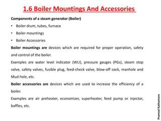 Components of a steam generator (Boiler)
• Boiler drum, tubes, furnace
• Boiler mountings
• Boiler Accessories
Boiler mountings are devices which are required for proper operation, safety
and control of the boiler.
Examples are water level indicator (WLI), pressure gauges (PGs), steam stop
valve, safety valves, fusible plug, feed-check valve, blow-off cock, manhole and
Mud hole, etc.
Boiler accessories are devices which are used to increase the efficiency of a
boiler.
Examples are air preheater, economizer, superheater, feed pump or injector,
baffles, etc.
1.6 Boiler Mountings And Accessories
PramodKathamore
 