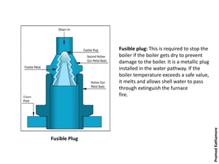 Fusible Plug
Fusible plug: This is required to stop the
boiler if the boiler gets dry to prevent
damage to the boiler. It is a metallic plug
installed in the water pathway. If the
boiler temperature exceeds a safe value,
it melts and allows shell water to pass
through extinguish the furnace
fire.
PramodKathamore
 