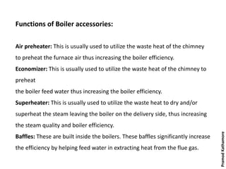 Functions of Boiler accessories:
Air preheater: This is usually used to utilize the waste heat of the chimney
to preheat the furnace air thus increasing the boiler efficiency.
Economizer: This is usually used to utilize the waste heat of the chimney to
preheat
the boiler feed water thus increasing the boiler efficiency.
Superheater: This is usually used to utilize the waste heat to dry and/or
superheat the steam leaving the boiler on the delivery side, thus increasing
the steam quality and boiler efficiency.
Baffles: These are built inside the boilers. These baffles significantly increase
the efficiency by helping feed water in extracting heat from the flue gas.
PramodKathamore
 