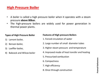 High Pressure Boiler
Types of High Pressure Boiler
1) Lamont boiler,
2) Benson boiler,
3) Loeffler boiler,
4) Babcock and Wilcox boiler
• A boiler is called a high pressure boiler when it operates with a steam
pressure above 80bar.
• The high-pressure boilers are widely used for power generation in
thermal power plants.
Features of High pressure Boilers
1. Forced circulation of water
2. Large number of small diameter tubes
3. Higher steam pressure and temperature
4. Improved mode of heat transfer and heating
5. Pressurized combustion
6. Compactness
7. High efficiency
8. Once through construction
PramodKathamore
 