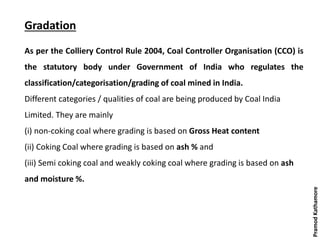 Gradation
As per the Colliery Control Rule 2004, Coal Controller Organisation (CCO) is
the statutory body under Government of India who regulates the
classification/categorisation/grading of coal mined in India.
Different categories / qualities of coal are being produced by Coal India
Limited. They are mainly
(i) non-coking coal where grading is based on Gross Heat content
(ii) Coking Coal where grading is based on ash % and
(iii) Semi coking coal and weakly coking coal where grading is based on ash
and moisture %.
PramodKathamore
 