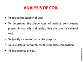 ANALYSIS OF COAL
• To decide the Quality of Coal
• To determine the percentage of various constituents
present in coal which directly affect the calorific value of
coal.
• To Specify its use for particular purpose.
• To Calculate air requirement for complete combustion
• To decide price of coal.
PramodKathamore
 