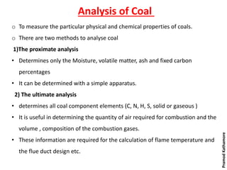 Analysis of Coal
o To measure the particular physical and chemical properties of coals.
o There are two methods to analyse coal
1)The proximate analysis
• Determines only the Moisture, volatile matter, ash and fixed carbon
percentages
• It can be determined with a simple apparatus.
2) The ultimate analysis
• determines all coal component elements (C, N, H, S, solid or gaseous )
• It is useful in determining the quantity of air required for combustion and the
volume , composition of the combustion gases.
• These information are required for the calculation of flame temperature and
the flue duct design etc.
PramodKathamore
 