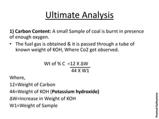 Ultimate Analysis
1) Carbon Content: A small Sample of coal is burnt in presence
of enough oxygen.
• The fuel gas is obtained & it is passed through a tube of
known weight of KOH, Where Co2 get observed.
Wt of % C =12 X ΔW
44 X W1
Where,
12=Weight of Carbon
44=Weight of KOH (Potassium hydroxide)
ΔW=Increase in Weight of KOH
W1=Weight of Sample
PramodKathamore
 