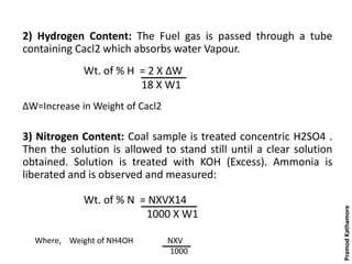 2) Hydrogen Content: The Fuel gas is passed through a tube
containing Cacl2 which absorbs water Vapour.
ΔW=Increase in Weight of Cacl2
3) Nitrogen Content: Coal sample is treated concentric H2SO4 .
Then the solution is allowed to stand still until a clear solution
obtained. Solution is treated with KOH (Excess). Ammonia is
liberated and is observed and measured:
Wt. of % H = 2 X ΔW
18 X W1
Wt. of % N = NXVX14
1000 X W1
Where, Weight of NH4OH NXV
1000
PramodKathamore
 