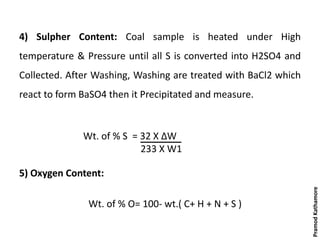 4) Sulpher Content: Coal sample is heated under High
temperature & Pressure until all S is converted into H2SO4 and
Collected. After Washing, Washing are treated with BaCl2 which
react to form BaSO4 then it Precipitated and measure.
5) Oxygen Content:
Wt. of % O= 100- wt.( C+ H + N + S )
Wt. of % S = 32 X ΔW
233 X W1
PramodKathamore
 