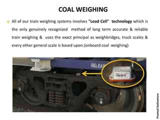 COAL WEIGHING
 All of our train weighing systems involves "Load Cell" technology which is
the only genuinely recognized method of long term accurate & reliable
train weighing & uses the exact principal as weighbridges, truck scales &
every other general scale is based upon.(onboard coal weighing)
PramodKathamore
 