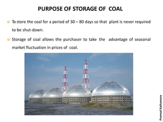 PURPOSE OF STORAGE OF COAL
 To store the coal for a period of 30 – 80 days so that plant is never required
to be shut-down.
 Storage of coal allows the purchaser to take the advantage of seasonal
market fluctuation in prices of coal.
PramodKathamore
 