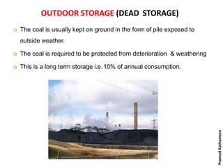 OUTDOOR STORAGE (DEAD STORAGE)
 The coal is usually kept on ground in the form of pile exposed to
outside weather.
 The coal is required to be protected from deterioration & weathering
 This is a long term storage i.e.10% of annual consumption.
PramodKathamore
 