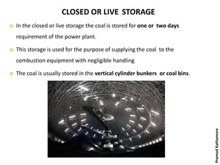 CLOSED OR LIVE STORAGE
 In the closed or live storage the coal is stored for one or two days
requirement of the power plant.
 This storage is used for the purpose of supplying the coal to the
combustion equipment with negligible handling
 The coal is usually stored in the vertical cylinder bunkers or coal bins.
PramodKathamore
 