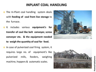 INPLANT COAL HANDLING
 The In-Plant coal handling system deals
with feeding of coal from live storage to
the furnace.
 It includes various equipment's for
transfer of coal like belt conveyor, screw
conveyor etc. & the equipment needed
to weigh the quantity of coal for feed.
 In case of pulverized coal firing system, it
requires large no. of equipment’s like
pulverized mills, feeders, weighing
machine, hoppers & automatic scales.
PramodKathamore
 