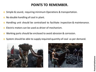 POINTS TO REMEMBER.
 Simple & sound, requiring minimum Operations & transportation.
 No double handling of coal in plant.
 Handling unit should be centralized to facilitate inspection & maintenance.
 Electric motors can be used as driver of mechanism.
 Working parts should be enclosed to avoid abrasion & corrosion.
 System should be able to supply required quantity of coal as per demand.
PramodKathamore
 