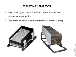 VIBRATING SEPARATOR
 Size of vibrating separator is fitted after crusher to screen the
coal crushed below set size.
 Oversized coal is returned to crusher for further proper crushing.
PramodKathamore
 