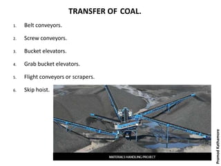 TRANSFER OF COAL.
1. Belt conveyors.
2. Screw conveyors.
3. Bucket elevators.
4. Grab bucket elevators.
5. Flight conveyors or scrapers.
6. Skip hoist.
PramodKathamore
 