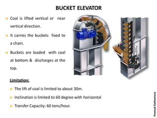 BUCKET ELEVATOR
 Coal is lifted vertical or near
vertical direction.
 It carries the buckets fixed to
a chain.
 Buckets are loaded with coal
at bottom & discharges at the
top.
Limitation:
 The lift of coal is limited to about 30m.
 Inclination is limited to 60 degree with horizontal
 Transfer Capacity: 60 tons/hour.
PramodKathamore
 