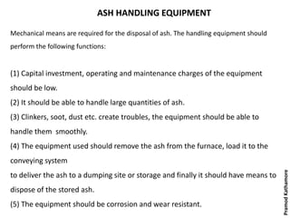 ASH HANDLING EQUIPMENT
Mechanical means are required for the disposal of ash. The handling equipment should
perform the following functions:
(1) Capital investment, operating and maintenance charges of the equipment
should be low.
(2) It should be able to handle large quantities of ash.
(3) Clinkers, soot, dust etc. create troubles, the equipment should be able to
handle them smoothly.
(4) The equipment used should remove the ash from the furnace, load it to the
conveying system
to deliver the ash to a dumping site or storage and finally it should have means to
dispose of the stored ash.
(5) The equipment should be corrosion and wear resistant.
PramodKathamore
 