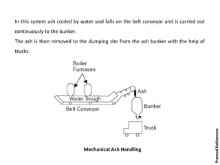 Mechanical Ash Handling
In this system ash cooled by water seal falls on the belt conveyor and is carried out
continuously to the bunker.
The ash is then removed to the dumping site from the ash bunker with the help of
trucks.
PramodKathamore
 